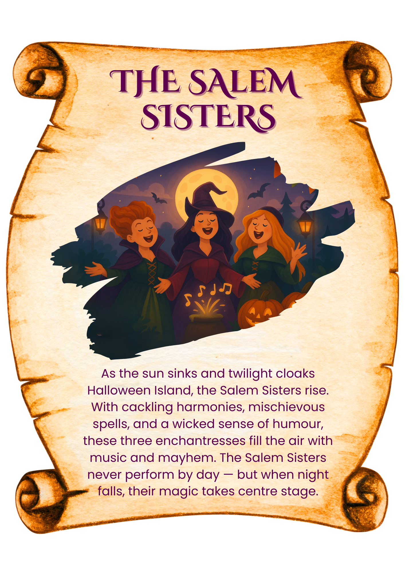 As the sun sinks and twilight cloaks Halloween Island, the Salem Sisters rise. With cackling harmonies, mischievous spells, and a wicked sense of humour, these three enchantresses fill the air with music and mayhem. The Salem Sisters never perform by day — but when night falls, their magic takes centre stage.
