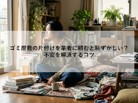 ゴミ屋敷の片付けを業者に頼むと恥ずかしい？｜不安を解消するコツ