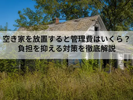 空き家を放置すると管理費はいくら?|負担を抑える対策を徹底解説