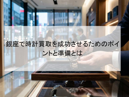銀座で時計買取を成功させるためのポイントと準備とは