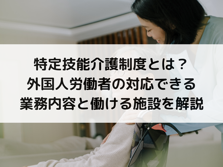 特定技能介護制度とは？外国人労働者の対応できる業務内容と働ける施設を解説