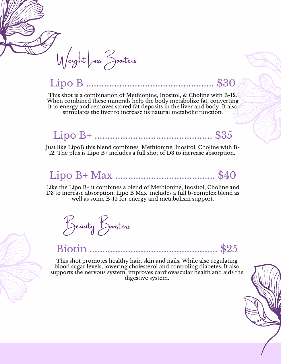 An infographic menu titled "Weight Loss Boosters" and "Beauty Boosters" presented on a light background with purple floral accents.

Weight Loss Boosters
Lipo B ($30): A combination of Methionine, Inositol, and Choline with B-12. Designed to help the body metabolize fat into energy, remove stored fat deposits, and stimulate liver metabolic function.

Lipo B+ ($35): Contains the same ingredients as Lipo B but adds a full shot of Vitamin D3 to increase absorption.

Lipo B+ Max ($40): Builds on the Lipo B+ formula by including a full B-complex blend along with B-12 for extra energy and metabolism support.

Beauty Boosters
Biotin ($25): A shot intended to promote healthy hair, skin, and nails. The description also notes it supports blood sugar regulation, cardiovascular health, the nervous system, and digestion.