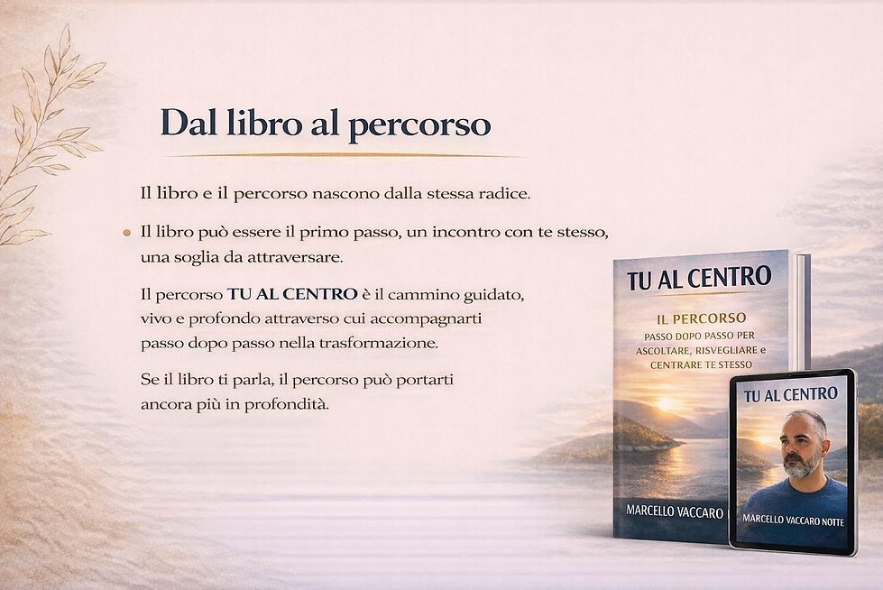 Dal libro al percorso
Il libro e il percorso nascono dalla stessa radice.
Il libro può essere il primo passo, un incontro con te stesso, una soglia da attraversare.
Il percorso TU AL CENTRO è il cammino guidato, vivo e profondo attraverso cui accompagnarti passo dopo passo nella trasformazione.
Se il libro ti parla, il percorso può portarti ancora più in profondità.