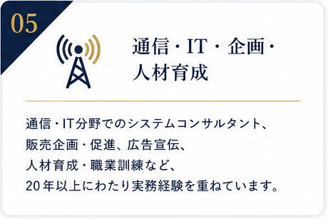 05|通信・IT・企画・人材育成
通信・IT分野でのシステムコンサルタント、販売企画・促進、広告宣伝、人材育成・職業訓練など、20年以上にわたり実務経験を重ねています。