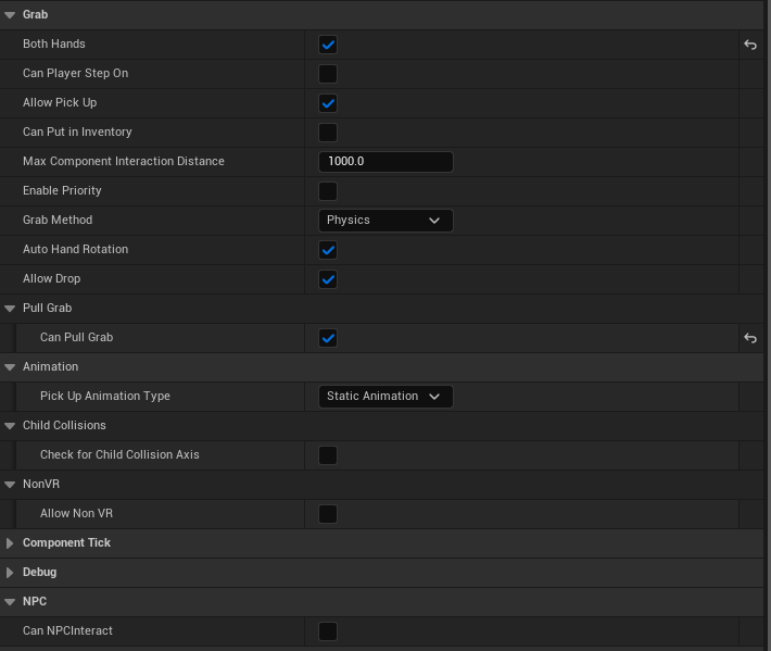 Can Put In Inventory - This variable indicates if player can put an actor to the hand inventory. Grab Method - This variable indicates the grab method(See VR Variables). Each selection will bring additional parametrs such as animation variables, sockets etc.(In PhysicsAnimated and PhysicsAnimatedNearSocket, animation array index equals socket array index) Allow Pick Up - This variable indicates if a player can grab the component. Allow Drop - This variable indicates if a player can drop the component. Both Hands - This variable indicates if player can the actor with both hands. Can Player Step On - This variable indicates if player can step on this actor. Can NPC Interact - This variable indicates if NPC can interact with this actor. Max Component Interaction Distance - This is the max distance within which hand can grab. Enable Priority - This prioritizes current grab component to be grabbed first among others. Auto Hand Rotation - If set to true hand will be automatically rotated to fit the position. Weld with hand - If true the component will be welded with a hand on grab. Lower Attached Strength - If true physics constrraint force will be lower. Can Pull Grab - This variable indicates if a player can pull grab this actor.