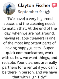 A review from Clayton Fischer stating: [We have] a very high-end space, and the cleaning needs to match that. At the end of the day, when we are not around, having reliable cleaners is one of the most important parts of having happy guests...Super quick communicators, work with us how we want things, and reliable. Your cleaners are really partners for a rental if you can't be there in person, and we have that with "High Tidy"