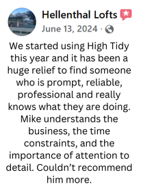 A review from Hellenthal Lofts stating: We started using High Tidy this year and it has been a huge relief to find someone who is prompt, reliable, professional and really knows what they are doing. Mike understands the business, the time constraints, and the importance of attention to detail. Couldn’t recommend him more.