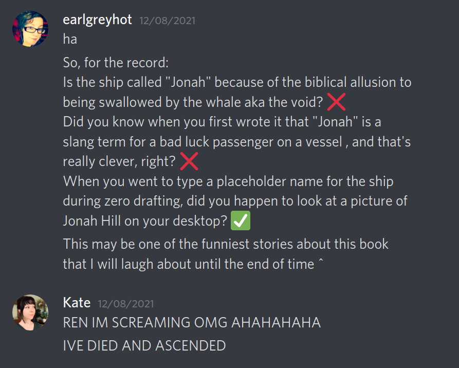 A screenshot of a chat conversation between Ren (earlgreyhot) and Kate. earlgreyhot — 12/08/2021 ha, so, for the record: Is the ship called "Jonah" because of the biblical allusion to being swallowed by the whale aka the void? (NO) Did you know when you first wrote it that "Jonah" is a slang term for a bad luck passenger on a vessel , and that's really clever, right? (NO) When you went to type a placeholder name for the ship during zero drafting, did you happen to look at a picture of Jonah Hill on your desktop? (CHECK) This may be one of the funniest stories about this book that I will laugh about until the end of time ^ Kate — 12/08/2021 REN IM SCREAMING OMG AHAHAHAHA IVE DIED AND ASCENDED