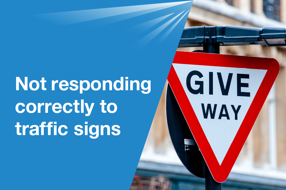 8. Not responding correctly to traffic signsWhat you must be able to doYou must be able to understand and react correctly to all traffic signs.Learn more about traffic signs in The Highway Code.