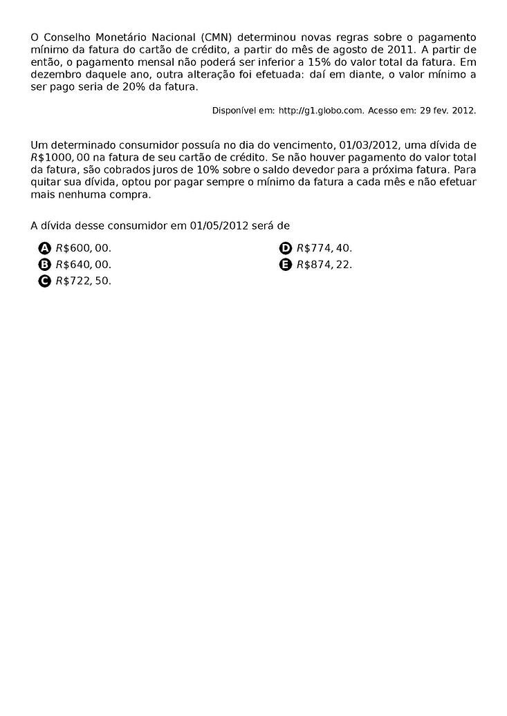 O CONSELHO MONETARIO NACIONAL (CMN) DETERMINOU NOVAS REGRAS SOBRE O PAGAMENTO MINIMO DA FATURA DO CARTAO DE CREDITO, A PARTIR DO MES DE AGOSTO DE 2011. A PARTIR DE ENTAO, O PAGAMENTO MENSAL NAO PODERA SER INFERIOR A 15% DO VALOR TOTAL DA FATURA. EM DEZEMBRO DAQUELE ANO, OUTRA ALTERACAO FOI EFETUADA: DAI EM DIANTE, O VALOR MINIMO A SER PAGO SERIA DE 20% DA FATURA.
\BEGIN{FLUSHRIGHT}
{\FOOTNOTESIZE DISPONIVEL EM: HTTP://G1.GLOBO.COM. ACESSO EM: 29 FEV. 2012.}
\END{FLUSHRIGHT}
UM DETERMINADO CONSUMIDOR POSSUIA NO DIA DO VENCIMENTO, 01/03/2012, UMA DIVIDA DE R\$ 1 000,00 NA FATURA DE SEU CARTAO DE CREDITO. SE NAO HOUVER PAGAMENTO DO VALOR TOTAL DA FATURA, SAO COBRADOS JUROS DE 10% SOBRE O SALDO DEVEDOR PARA A PROXIMA FATURA. PARA QUITAR SUA DIVIDA, OPTOU POR PAGAR SEMPRE O MINIMO DA FATURA A CADA MES E NAO EFETUAR MAIS NENHUMA COMPRA.
A DIVIDA DESSE CONSUMIDOR EM 01/05/2012 SERA DE
\BEGIN{MULTICOLS}{2}
\BEGIN{ENUMERATE}[LABEL=\PROTECT\CIRCLED{\ALPH*}]
\ITEM R\$ 600,00.
\ITEM R\$ 640,00.
\ITEM R\$ 722,50.
\ITEM R\$ 774,40.
\ITEM R\$ 874,22.
\END{ENUMERATE}
\END{MULTICOLS}