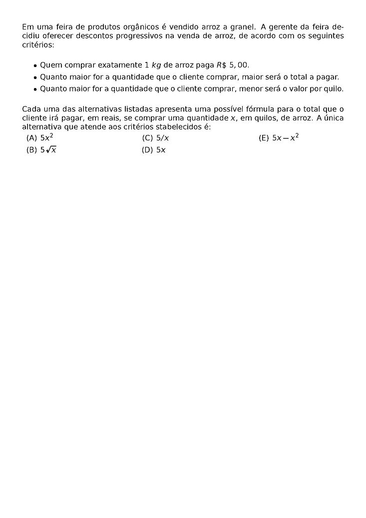 EM UMA FEIRA DE PRODUTOS ORGANICOS E VENDIDO ARROZ A GRANEL. A GERENTE DA FEIRA DECIDIU OFERECER DESCONTOS PROGRESSIVOS NA VENDA DE ARROZ, DE ACORDO COM OS SEGUINTES CRITERIOS:
\BEGIN{ITEMIZE}
\ITEM QUEM COMPRAR EXATAMENTE 1 KG DE ARROZ PAGA R\$ 5,00.
\ITEM QUANTO MAIOR FOR A QUANTIDADE QUE O CLIENTE COMPRAR, MAIOR SERA O TOTAL A PAGAR.
\ITEM QUANTO MAIOR FOR A QUANTIDADE QUE O CLIENTE COMPRAR, MENOR SERA O VALOR POR QUILO.
\END{ITEMIZE}
CADA UMA DAS ALTERNATIVAS LISTADAS APRESENTA UMA POSSIVEL FORMULA PARA O TOTAL QUE O CLIENTE IRA PAGAR, EM REAIS, SE COMPRAR UMA QUANTIDADE X, EM QUILOS, DE ARROZ. A UNICA ALTERNATIVA QUE ATENDE AOS CRITERIOS STABELECIDOS E:
\BEGIN{MULTICOLS}{3}
\BEGIN{ENUMERATE}[LABEL=({\ALPH*})]
\ITEM 5X^2
\ITEM 5\SQRT{X}
\ITEM 5/X
\ITEM 5X
\ITEM 5X - X^2
\END{ENUMERATE}
\END{MULTICOLS}