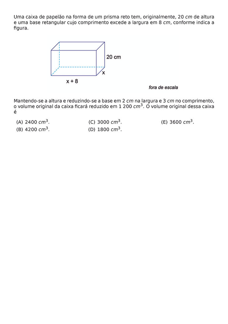 UMA CAIXA DE PAPELAO NA FORMA DE UM PRISMA RETO TEM, ORIGINALMENTE, 20 CM DE ALTURA E UMA BASE RETANGULAR CUJO COMPRIMENTO EXCEDE A LARGURA EM 8 CM, CONFORME INDICA A FIGURA.
\BEGIN{CENTER}
\END{CENTER}
MANTENDO-SE A ALTURA E REDUZINDO-SE A BASE EM 2 CM NA LARGURA E 3 CM NO COMPRIMENTO, O VOLUME ORIGINAL DA CAIXA FICARA REDUZIDO EM 1 200 CM^3. O VOLUME ORIGINAL DESSA CAIXA E
\BEGIN{MULTICOLS}{3}
\BEGIN{ENUMERATE}[LABEL=(\ALPH*)]
\ITEM 2400 CM^3.
\ITEM 4200 CM^3.
\ITEM 3000 CM^3.
\ITEM 1800 CM^3.
\ITEM 3600 CM^3.
\END{ENUMERATE}
\END{MULTICOLS}