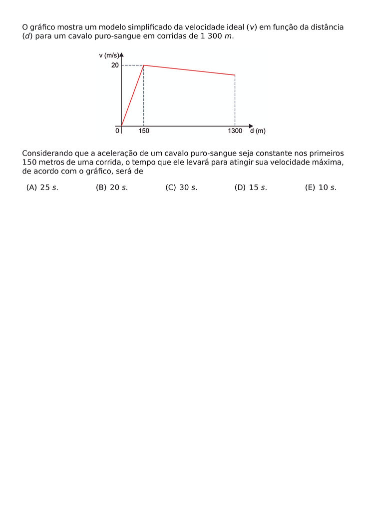 O GRAFICO MOSTRA UM MODELO SIMPLIFICADO DA VELOCIDADE IDEAL (V) EM FUNCAO DA DISTANCIA (D) PARA UM CAVALO PURO-SANGUE EM CORRIDAS DE 1 300 M.
\BEGIN{CENTER}
\END{CENTER}
CONSIDERANDO QUE A ACELERACAO DE UM CAVALO PURO-SANGUE SEJA CONSTANTE NOS PRIMEIROS 150 METROS DE UMA CORRIDA, O TEMPO QUE ELE LEVARA PARA ATINGIR SUA VELOCIDADE MAXIMA, DE ACORDO COM O GRAFICO, SERA DE
\BEGIN{MULTICOLS}{5}
\BEGIN{ENUMERATE}[LABEL=({\ALPH*})]
\ITEM 25 S.
\ITEM 20 S.
\ITEM 30 S.
\ITEM 15 S.
\ITEM 10 S.
\END{ENUMERATE}
\END{MULTICOLS}