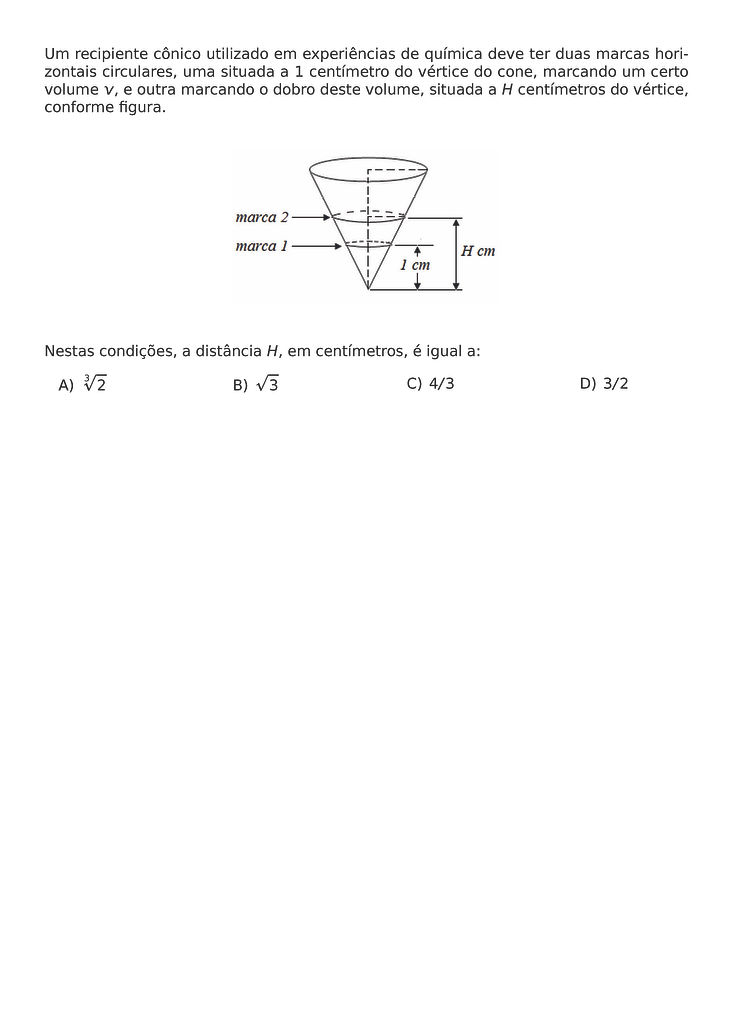 UM RECIPIENTE CONICO UTILIZADO EM EXPERIENCIAS DE QUIMICA DEVE TER DUAS MARCAS HORIZONTAIS CIRCULARES, UMA SITUADA A 1 CENTIMETRO DO VERTICE DO CONE, MARCANDO UM CERTO VOLUME V, E OUTRA MARCANDO O DOBRO DESTE VOLUME, SITUADA A H CENTIMETROS DO VERTICE, CONFORME FIGURA.
\BEGIN{CENTER}
\END{CENTER}
NESTAS CONDICOES, A DISTANCIA H, EM CENTIMETROS, E IGUAL A:
\BEGIN{MULTICOLS}{4}
\BEGIN{ENUMERATE}[LABEL=\ALPH*)]
\ITEM \SQRT[3]{2}
\ITEM \SQRT{3}
\ITEM 4/3
\ITEM 3/2
\END{ENUMERATE}
\END{MULTICOLS}