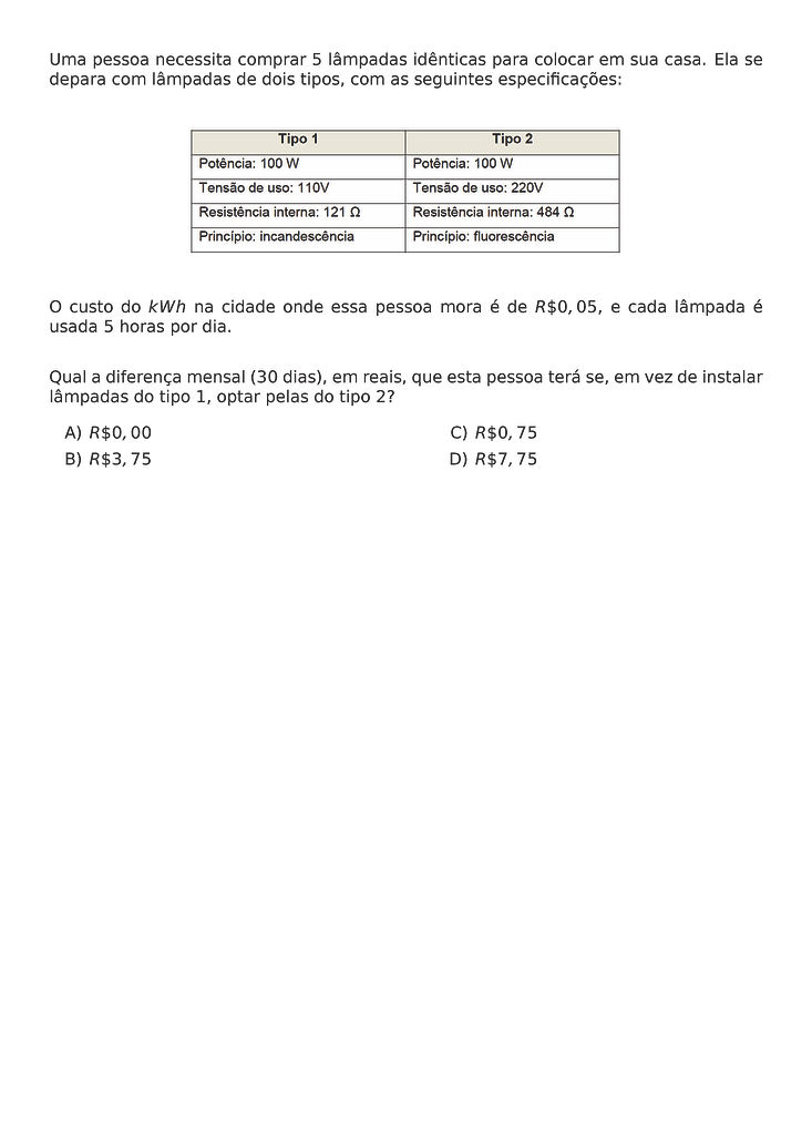 UMA PESSOA NECESSITA COMPRAR 5 LAMPADAS IDENTICAS PARA COLOCAR EM SUA CASA. ELA SE DEPARA COM LAMPADAS DE DOIS TIPOS, COM AS SEGUINTES ESPECIFICACOES:
\BEGIN{CENTER}
\END{CENTER}
O CUSTO DO KWH NA CIDADE ONDE ESSA PESSOA MORA E DE R\$ 0,05, E CADA LAMPADA E USADA 5 HORAS POR DIA.
QUAL A DIFERENCA MENSAL (30 DIAS), EM REAIS, QUE ESTA PESSOA TERA SE, EM VEZ DE INSTALAR LAMPADAS DO TIPO 1, OPTAR PELAS DO TIPO 2?
\BEGIN{MULTICOLS}{2}
\BEGIN{ENUMERATE}[LABEL=\ALPH*)]
\ITEM R\$ 0,00
\ITEM R\$ 3,75
\ITEM R\$ 0,75
\ITEM R\$ 7,75
\END{ENUMERATE}
\END{MULTICOLS}
