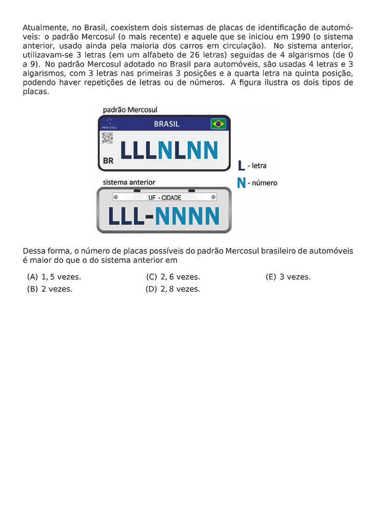 ATUALMENTE, NO BRASIL, COEXISTEM DOIS SISTEMAS DE PLACAS DE IDENTIFICACAO DE AUTOMOVEIS: O PADRAO MERCOSUL (O MAIS RECENTE) E AQUELE QUE SE INICIOU EM 1990 (O SISTEMA ANTERIOR, USADO AINDA PELA MAIORIA DOS CARROS EM CIRCULACAO). NO SISTEMA ANTERIOR, UTILIZAVAM-SE 3 LETRAS (EM UM ALFABETO DE 26 LETRAS) SEGUIDAS DE 4 ALGARISMOS (DE 0 A 9). NO PADRAO MERCOSUL ADOTADO NO BRASIL PARA AUTOMOVEIS, SAO USADAS 4 LETRAS E 3 ALGARISMOS, COM 3 LETRAS NAS PRIMEIRAS 3 POSICOES E A QUARTA LETRA NA QUINTA POSICAO, PODENDO HAVER REPETICOES DE LETRAS OU DE NUMEROS. A FIGURA ILUSTRA OS DOIS TIPOS DE PLACAS.
\BEGIN{CENTER}
\END{CENTER}
DESSA FORMA, O NUMERO DE PLACAS POSSIVEIS DO PADRAO MERCOSUL BRASILEIRO DE AUTOMOVEIS E MAIOR DO QUE O DO SISTEMA ANTERIOR EM
\BEGIN{MULTICOLS}{3}
\BEGIN{ENUMERATE}[LABEL=({\ALPH*})]
\ITEM 1,5 VEZES.
\ITEM 2 VEZES.
\ITEM 2,6 VEZES.
\ITEM 2,8 VEZES.
\ITEM 3 VEZES.
\END{ENUMERATE}
\END{MULTICOLS}