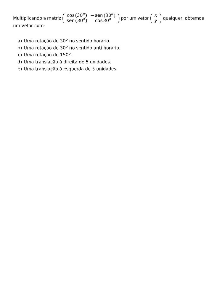 MULTIPLICANDO A MATRIZ 
\LEFT(\BEGIN{ARRAY}{CC}
\COS{(30^O)} & -\SEN{(30^O)} \\
\SEN{(30^O)} & \COS{30^O} 
\END{ARRAY}\RIGHT)
POR UM VETOR
\LEFT(\BEGIN{ARRAY}{C}
X  \\
Y 
\END{ARRAY}\RIGHT)
QUALQUER, OBTEMOS UM VETOR COM:
\BEGIN{ENUMERATE}[LABEL=\ALPH*)]
\ITEM UMA ROTACAO DE 30^O NO SENTIDO HORARIO.
\ITEM UMA ROTACAO DE 30^O NO SENTIDO ANTI-HORARIO.
\ITEM UMA ROTACAO DE 150^O.
\ITEM UMA TRANSLACAO A DIREITA DE 5 UNIDADES.
\ITEM UMA TRANSLACAO A ESQUERDA DE 5 UNIDADES.
\END{ENUMERATE}
