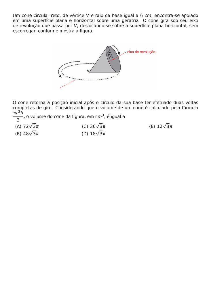 UM CONE CIRCULAR RETO, DE VERTICE V E RAIO DA BASE IGUAL A 6 CM, ENCONTRA-SE APOIADO EM UMA SUPERFICIE PLANA E HORIZONTAL SOBRE UMA GERATRIZ. O CONE GIRA SOB SEU EIXO DE REVOLUCAO QUE PASSA POR V, DESLOCANDO-SE SOBRE A SUPERFICIE PLANA HORIZONTAL, SEM ESCORREGAR, CONFORME MOSTRA A FIGURA.
\BEGIN{CENTER}
\END{CENTER}
O CONE RETORNA A POSICAO INICIAL APOS O CIRCULO DA SUA BASE TER EFETUADO DUAS VOLTAS COMPLETAS DE GIRO. CONSIDERANDO QUE O VOLUME DE UM CONE E CALCULADO PELA FORMULA \FRAC{PI R^2H}{3}, O VOLUME DO CONE DA FIGURA, EM CM^3, E IGUAL A
\BEGIN{MULTICOLS}{3}
\BEGIN{ENUMERATE}[LABEL=(\ALPH*)]
\ITEM 72\SQRT{3}PI
\ITEM 48\SQRT{3}PI
\ITEM 36\SQRT{3}PI
\ITEM 18\SQRT{3}PI
\ITEM 12\SQRT{3}PI
\END{ENUMERATE}
\END{MULTICOLS}