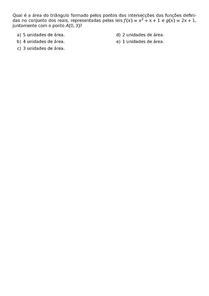QUAL E A AREA DO TRIANGULO FORMADO PELOS PONTOS DAS INTERSECCOES DAS FUNCOES DEFINIDAS NO CONJUNTO DOS REAIS, REPRESENTADAS PELAS LEIS F(X) = X^2 + X + 1 E G(X) = 2X +1, JUNTAMENTE COM O PONTO A(0,3)?
\BEGIN{MULTICOLS}{2}
\BEGIN{ENUMERATE}[LABEL=\ALPH*)]
\ITEM 5 UNIDADES DE AREA.
\ITEM 4 UNIDADES DE AREA.
\ITEM 3 UNIDADES DE AREA.
\ITEM 2 UNIDADES DE AREA.
\ITEM 1 UNIDADES DE AREA.
\END{ENUMERATE}
\END{MULTICOLS}