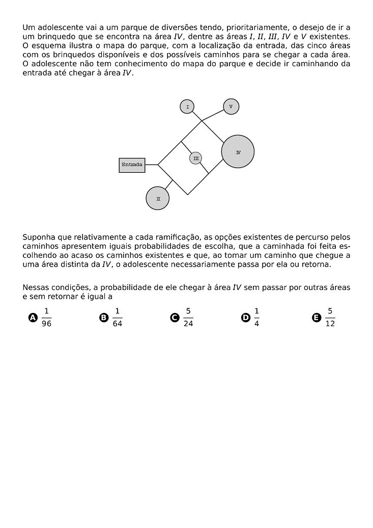 UM ADOLESCENTE VAI A UM PARQUE DE DIVERSOES TENDO, PRIORITARIAMENTE, O DESEJO DE IR A UM BRINQUEDO QUE SE ENCONTRA NA AREA IV, DENTRE AS AREAS I, II, III, IV E V EXISTENTES. O ESQUEMA ILUSTRA O MAPA DO PARQUE, COM A LOCALIZACAO DA ENTRADA, DAS CINCO AREAS COM OS BRINQUEDOS DISPONIVEIS E DOS POSSIVEIS CAMINHOS PARA SE CHEGAR A CADA AREA. O ADOLESCENTE NAO TEM CONHECIMENTO DO MAPA DO PARQUE E DECIDE IR CAMINHANDO DA ENTRADA ATE CHEGAR A AREA IV.
\BEGIN{CENTER}
\END{CENTER}
SUPONHA QUE RELATIVAMENTE A CADA RAMIFICACAO, AS OPCOES EXISTENTES DE PERCURSO PELOS CAMINHOS APRESENTEM IGUAIS PROBABILIDADES DE ESCOLHA, QUE A CAMINHADA FOI FEITA ESCOLHENDO AO ACASO OS CAMINHOS EXISTENTES E QUE, AO TOMAR UM CAMINHO QUE CHEGUE A UMA AREA DISTINTA DA IV, O ADOLESCENTE NECESSARIAMENTE PASSA POR ELA OU RETORNA.
NESSAS CONDICOES, A PROBABILIDADE DE ELE CHEGAR A AREA IV SEM PASSAR POR OUTRAS AREAS E SEM RETORNAR E IGUAL A
\BEGIN{MULTICOLS}{5}
\BEGIN{ENUMERATE}[LABEL=\PROTECT\CIRCLED{\ALPH*}]
\ITEM \FRAC{1}{96}
\ITEM \FRAC{1}{64}
\ITEM \FRAC{5}{24}
\ITEM \FRAC{1}{4}
\ITEM \FRAC{5}{12}
\END{ENUMERATE}
\END{MULTICOLS}