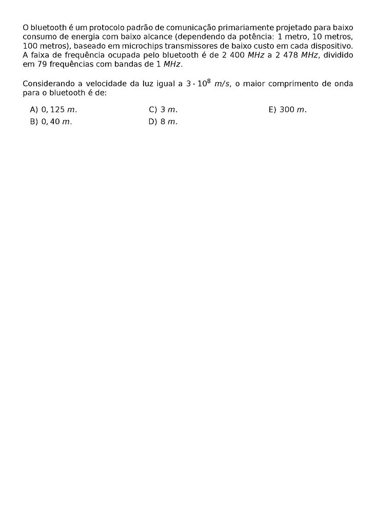 O BLUETOOTH E UM PROTOCOLO PADRAO DE COMUNICACAO PRIMARIAMENTE PROJETADO PARA BAIXO CONSUMO DE ENERGIA COM BAIXO ALCANCE (DEPENDENDO DA POTENCIA: 1 METRO, 10 METROS, 100 METROS), BASEADO EM MICROCHIPS TRANSMISSORES DE BAIXO CUSTO EM CADA DISPOSITIVO. A FAIXA DE FREQUENCIA OCUPADA PELO BLUETOOTH E DE 2 400 MHZ A 2 478 MHZ, DIVIDIDO EM 79 FREQUENCIAS COM BANDAS DE 1 MHZ.
CONSIDERANDO A VELOCIDADE DA LUZ IGUAL A 3 \CDOT 10^8 M/S, O MAIOR COMPRIMENTO DE ONDA PARA O BLUETOOTH E DE:
\BEGIN{MULTICOLS}{3}
\BEGIN{ENUMERATE}[LABEL=\ALPH*)]
\ITEM 0,125 M.
\ITEM 0,40 M.
\ITEM 3 M.
\ITEM 8 M.
\ITEM 300 M.
\END{ENUMERATE}
\END{MULTICOLS}