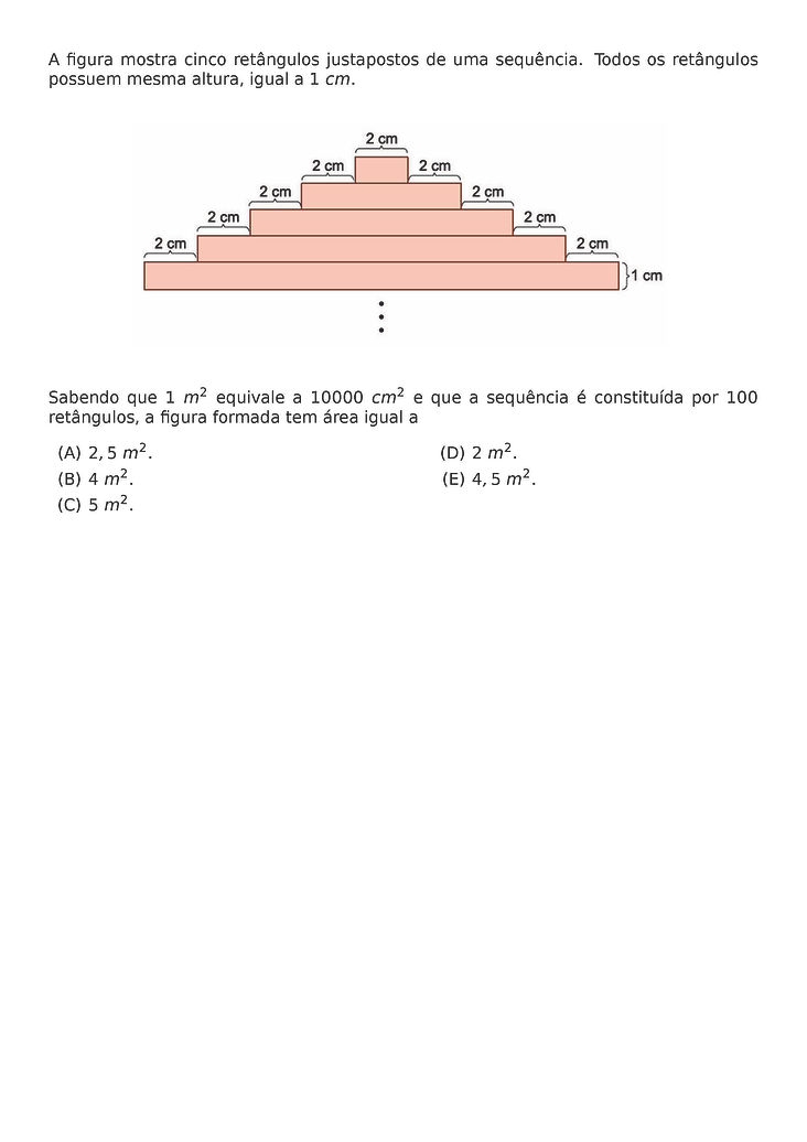 A FIGURA MOSTRA CINCO RETANGULOS JUSTAPOSTOS DE UMA SEQUENCIA. TODOS OS RETANGULOS POSSUEM MESMA ALTURA, IGUAL A 1 CM.
\BEGIN{CENTER}
\END{CENTER}
SABENDO QUE 1 M^2 EQUIVALE A 10000 CM^2 E QUE A SEQUENCIA E CONSTITUIDA POR 100 RETANGULOS, A FIGURA FORMADA TEM AREA IGUAL A
\BEGIN{MULTICOLS}{2}
\BEGIN{ENUMERATE}[LABEL=(\ALPH*)]
\ITEM 2,5 M^2.
\ITEM 4 M^2.
\ITEM 5 M^2.
\ITEM 2 M^2.
\ITEM 4,5 M^2.
\END{ENUMERATE}
\END{MULTICOLS}
