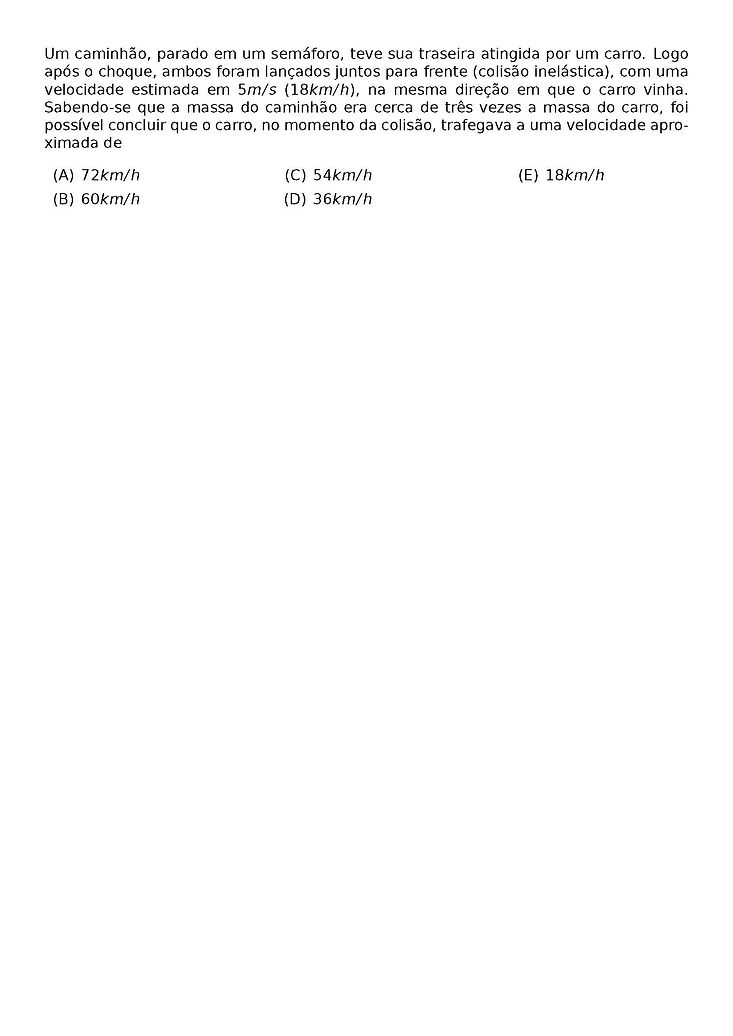 UM CAMINHAO, PARADO EM UM SEMAFORO, TEVE SUA TRASEIRA ATINGIDA POR UM CARRO. LOGO APOS O CHOQUE, AMBOS FORAM LANCADOS JUNTOS PARA FRENTE (COLISAO INELASTICA), COM UMA VELOCIDADE ESTIMADA EM 5 M/S (18 KM/H), NA MESMA DIRECAO EM QUE O CARRO VINHA. SABENDO-SE QUE A MASSA DO CAMINHAO ERA CERCA DE TRES VEZES A MASSA DO CARRO, FOI POSSIVEL CONCLUIR QUE O CARRO, NO MOMENTO DA COLISAO, TRAFEGAVA A UMA VELOCIDADE APROXIMADA DE
\BEGIN{MULTICOLS}{3}
\BEGIN{ENUMERATE}[LABEL=({\ALPH*})]
\ITEM 72 KM/H
\ITEM 60 KM/H
\ITEM 54 KM/H
\ITEM 36 KM/H
\ITEM 18 KM/H
\END{ENUMERATE}
\END{MULTICOLS}