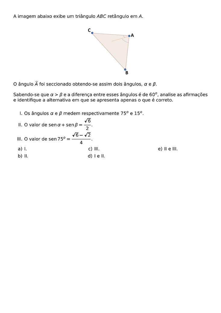 A IMAGEM ABAIXO EXIBE UM TRIANGULO ABC RETANGULO EM A.
\BEGIN{CENTER}
\END{CENTER}
O ANGULO \WIDEHAT{A} FOI SECCIONADO OBTENDO-SE ASSIM DOIS ANGULOS, \ALPHA E \BETA.
SABENDO-SE QUE \ALPHA > \BETA E A DIFERENCA ENTRE ESSES ANGULOS E DE 60^O, ANALISE AS AFIRMACOES E IDENTIFIQUE A ALTERNATIVA EM QUE SE APRESENTA APENAS O QUE E CORRETO.
\BEGIN{ENUMERATE}[LABEL={\ROMAN*}.]
\ITEM OS ANGULOS \ALPHA E \BETA MEDEM RESPECTIVAMENTE 75^O E 15^O.
\ITEM O VALOR DE \SEN{\ALPHA} + \SEN{\BETA} = \FRAC{\SQRT{6}}{2}.
\ITEM O VALOR DE \SEN{75^O} = \FRAC{\SQRT{6} - \SQRT{2}}{4}.
\END{ENUMERATE}
\BEGIN{MULTICOLS}{3}
\BEGIN{ENUMERATE}[LABEL={\ALPH*})]
\ITEM I.
\ITEM II.
\ITEM III.
\ITEM I E II.
\ITEM II E III.
\END{ENUMERATE}
\END{MULTICOLS}