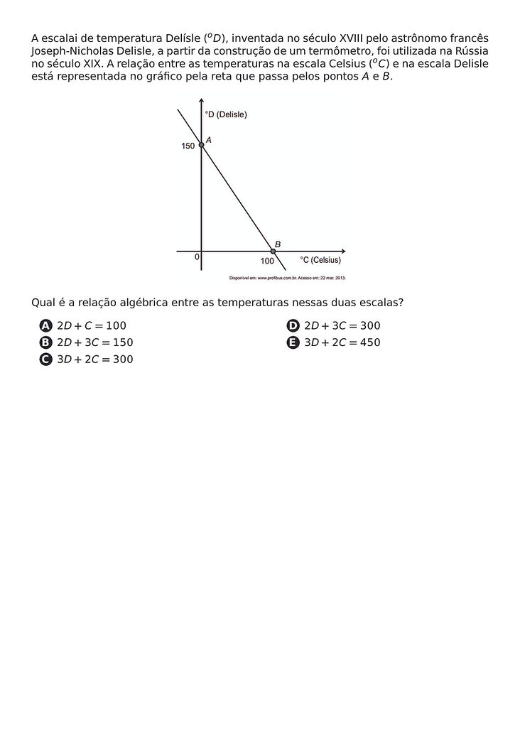 A ESCALAI DE TEMPERATURA DELISLE (^OD), INVENTADA NO SECULO XVIII PELO ASTRONOMO FRANCES JOSEPH-NICHOLAS DELISLE, A PARTIR DA CONSTRUCAO DE UM TERMOMETRO, FOI UTILIZADA NA RUSSIA NO SECULO XIX. A RELACAO ENTRE AS TEMPERATURAS NA ESCALA CELSIUS (^OC) E NA ESCALA DELISLE ESTA REPRESENTADA NO GRAFICO PELA RETA QUE PASSA PELOS PONTOS A E B.
\BEGIN{CENTER}
\END{CENTER}
QUAL E A RELACAO ALGEBRICA ENTRE AS TEMPERATURAS NESSAS DUAS ESCALAS?
\BEGIN{MULTICOLS}{2}
\BEGIN{ENUMERATE}[LABEL=\PROTECT\CIRCLED{\ALPH*}]
\ITEM 2D + C = 100
\ITEM 2D + 3C = 150
\ITEM 3D + 2C = 300
\ITEM 2D + 3C = 300
\ITEM 3D + 2C = 450
\END{ENUMERATE}
\END{MULTICOLS}