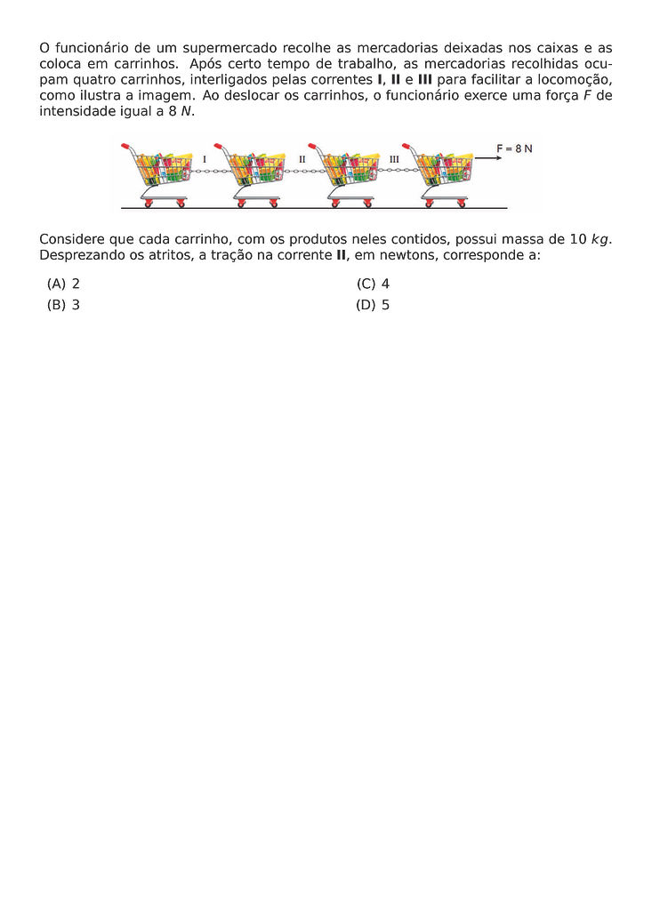 O FUNCIONARIO DE UM SUPERMERCADO RECOLHE AS MERCADORIAS DEIXADAS NOS CAIXAS E AS COLOCA EM CARRINHOS. APOS CERTO TEMPO DE TRABALHO, AS MERCADORIAS RECOLHIDAS OCUPAM QUATRO CARRINHOS, INTERLIGADOS PELAS CORRENTES I, II E III PARA FACILITAR A LOCOMOCAO, COMO ILUSTRA A IMAGEM. AO DESLOCAR OS CARRINHOS, O FUNCIONARIO EXERCE UMA FORCA F DE INTENSIDADE IGUAL A 8 N.
\BEGIN{CENTER}
\END{CENTER}
CONSIDERE QUE CADA CARRINHO, COM OS PRODUTOS NELES CONTIDOS, POSSUI MASSA DE 10 KG. DESPREZANDO OS ATRITOS, A TRACAO NA CORRENTE II, EM NEWTONS, CORRESPONDE A:
\BEGIN{MULTICOLS}{2}
\BEGIN{ENUMERATE}[LABEL=(\ALPH*)]
\ITEM 2
\ITEM 3
\ITEM 4
\ITEM 5
\END{ENUMERATE}
\END{MULTICOLS}