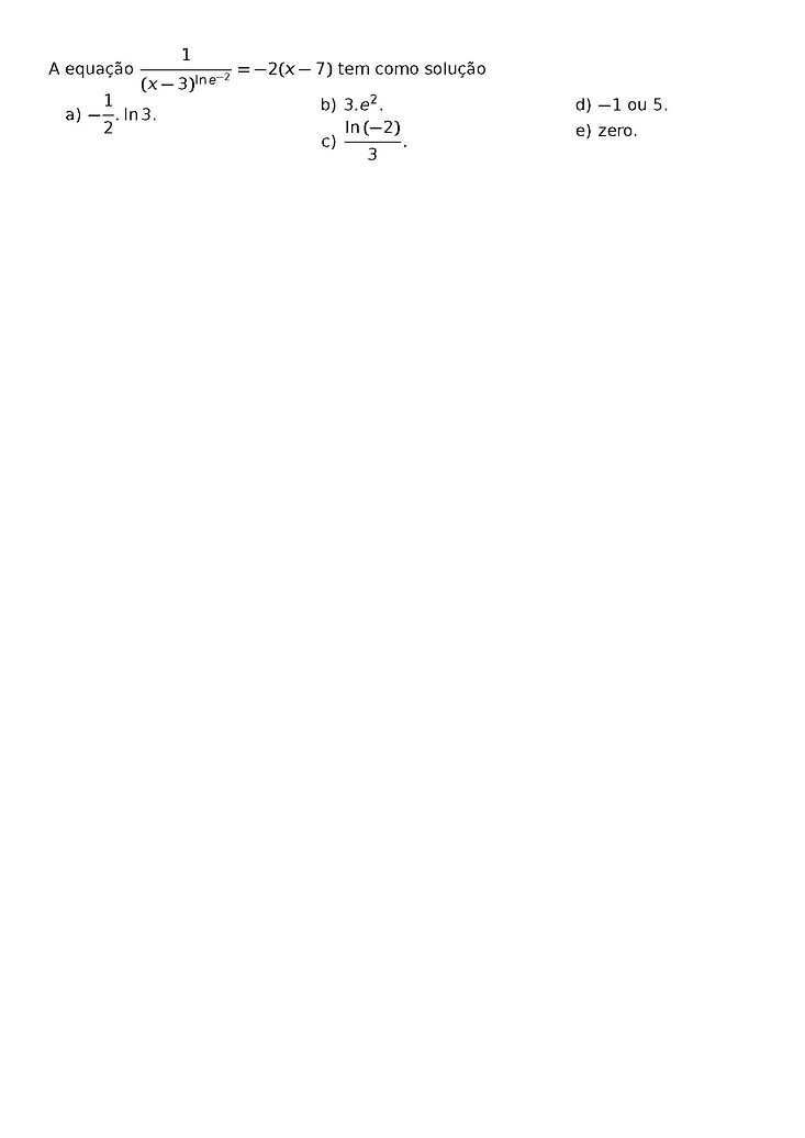 A EQUACAO \FRAC{1}{(X - 3)^{\LN{E}^{-2}}} = -2(X - 7) TEM COMO SOLUCAO
\BEGIN{MULTICOLS}{3}
\BEGIN{ENUMERATE}[LABEL=\ALPH*)]
\ITEM -\FRAC{1}{2}.\LN{3}.
\ITEM 3.E^2.
\ITEM \FRAC{\LN{(-2)}}{3}.
\ITEM -1 OU 5.
\ITEM ZERO.
\END{ENUMERATE}
\END{MULTICOLS}