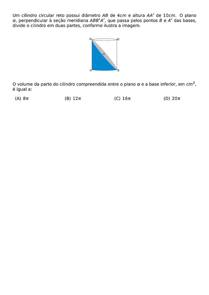 UM CILINDRO CIRCULAR RETO POSSUI DIAMETRO AB DE 4 CM E ALTURA AA' DE 10 CM. O PLANO \ALPHA, PERPENDICULAR A SECAO MERIDIANA ABB'A', QUE PASSA PELOS PONTOS B E A' DAS BASES, DIVIDE O CILINDRO EM DUAS PARTES, CONFORME ILUSTRA A IMAGEM.
\BEGIN{CENTER}
\END{CENTER}
O VOLUME DA PARTE DO CILINDRO COMPREENDIDA ENTRE O PLANO \ALPHA E A BASE INFERIOR, EM CM^3, E IGUAL A:
\BEGIN{MULTICOLS}{4}
\BEGIN{ENUMERATE}[LABEL=(\ALPH*)]
\ITEM 8PI
\ITEM 12PI
\ITEM 16PI
\ITEM 20PI
\END{ENUMERATE}
\END{MULTICOLS}