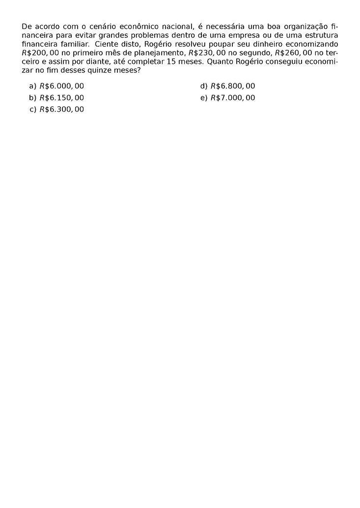 DE ACORDO COM O CENARIO ECONOMICO NACIONAL, E NECESSARIA UMA BOA ORGANIZACAO FINANCEIRA PARA EVITAR GRANDES PROBLEMAS DENTRO DE UMA EMPRESA OU DE UMA ESTRUTURA FINANCEIRA FAMILIAR. CIENTE DISTO, ROGERIO RESOLVEU POUPAR SEU DINHEIRO ECONOMIZANDO R\$200,00 NO PRIMEIRO MES DE PLANEJAMENTO, R\$230,00 NO SEGUNDO, R\$ 260,00 NO TERCEIRO E ASSIM POR DIANTE, ATE COMPLETAR 15 MESES. QUANTO ROGERIO CONSEGUIU ECONOMIZAR NO FIM DESSES QUINZE MESES?
\BEGIN{MULTICOLS}{2}
\BEGIN{ENUMERATE}[LABEL=\ALPH*)]
\ITEM R\$ 6.000,00
\ITEM R\$ 6.150,00
\ITEM R\$ 6.300,00
\ITEM R\$ 6.800,00
\ITEM R\$ 7.000,00
\END{ENUMERATE}
\END{MULTICOLS}