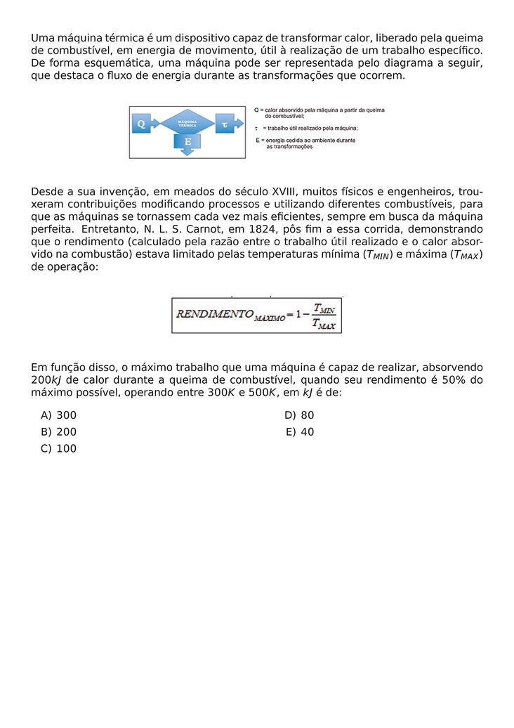 UMA MAQUINA TERMICA E UM DISPOSITIVO CAPAZ DE TRANSFORMAR CALOR, LIBERADO PELA QUEIMA DE COMBUSTIVEL, EM ENERGIA DE MOVIMENTO, UTIL A REALIZACAO DE UM TRABALHO ESPECIFICO. DE FORMA ESQUEMATICA, UMA MAQUINA PODE SER REPRESENTADA PELO DIAGRAMA A SEGUIR, QUE DESTACA O FLUXO DE ENERGIA DURANTE AS TRANSFORMACOES QUE OCORREM.
\BEGIN{CENTER}
\END{CENTER}
DESDE A SUA INVENCAO, EM MEADOS DO SECULO XVIII, MUITOS FISICOS E ENGENHEIROS, TROUXERAM CONTRIBUICOES MODIFICANDO PROCESSOS E UTILIZANDO DIFERENTES COMBUSTIVEIS, PARA QUE AS MAQUINAS SE TORNASSEM CADA VEZ MAIS EFICIENTES, SEMPRE EM BUSCA DA MAQUINA PERFEITA. ENTRETANTO, N. L. S. CARNOT, EM 1824, POS FIM A ESSA CORRIDA, DEMONSTRANDO QUE O RENDIMENTO (CALCULADO PELA RAZAO ENTRE O TRABALHO UTIL REALIZADO E O CALOR ABSORVIDO NA COMBUSTAO) ESTAVA LIMITADO PELAS TEMPERATURAS MINIMA (T_{MIN}) E MAXIMA (T_{MAX}) DE OPERACAO:
\BEGIN{CENTER}
\END{CENTER}
EM FUNCAO DISSO, O MAXIMO TRABALHO QUE UMA MAQUINA E CAPAZ DE REALIZAR, ABSORVENDO 200KJ DE CALOR DURANTE A QUEIMA DE COMBUSTIVEL, QUANDO SEU RENDIMENTO E 50% DO MAXIMO POSSIVEL, OPERANDO ENTRE 300K E 500K, EM KJ E DE:
\BEGIN{MULTICOLS}{2}
\BEGIN{ENUMERATE}[LABEL={\ALPH*})]
\ITEM 300
\ITEM 200
\ITEM 100
\ITEM 80
\ITEM 40
\END{ENUMERATE}
\END{MULTICOLS}