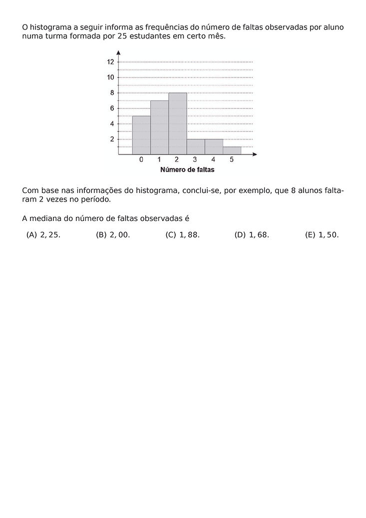 O HISTOGRAMA A SEGUIR INFORMA AS FREQUENCIAS DO NUMERO DE FALTAS OBSERVADAS POR ALUNO NUMA TURMA FORMADA POR 25 ESTUDANTES EM CERTO MES.
\BEGIN{CENTER}
\END{CENTER}
COM BASE NAS INFORMACOES DO HISTOGRAMA, CONCLUI-SE, POR EXEMPLO, QUE 8 ALUNOS FALTARAM 2 VEZES NO PERIODO.
A MEDIANA DO NUMERO DE FALTAS OBSERVADAS E
\BEGIN{MULTICOLS}{5}
\BEGIN{ENUMERATE}[LABEL={(\ALPH*})]
\ITEM 2,25.
\ITEM 2,00.
\ITEM 1,88.
\ITEM 1,68.
\ITEM 1,50.
\END{ENUMERATE}
\END{MULTICOLS}