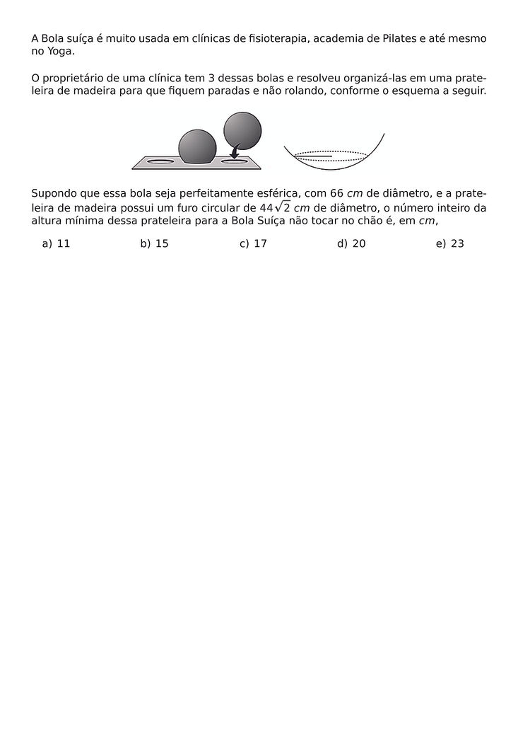 A BOLA SUICA E MUITO USADA EM CLINICAS DE FISIOTERAPIA, ACADEMIA DE PILATES E ATE MESMO NO YOGA.
O PROPRIETARIO DE UMA CLINICA TEM 3 DESSAS BOLAS E RESOLVEU ORGANIZA-LAS EM UMA PRATELEIRA DE MADEIRA PARA QUE FIQUEM PARADAS E NAO ROLANDO, CONFORME O ESQUEMA A SEGUIR.
\BEGIN{CENTER}
\END{CENTER}
SUPONDO QUE ESSA BOLA SEJA PERFEITAMENTE ESFERICA, COM 66 CM DE DIAMETRO, E A PRATELEIRA DE MADEIRA POSSUI UM FURO CIRCULAR DE 44\SQRT{2} CM DE DIAMETRO, O NUMERO INTEIRO DA ALTURA MINIMA DESSA PRATELEIRA PARA A BOLA SUICA NAO TOCAR NO CHAO E, EM CM,
\BEGIN{MULTICOLS}{5}
\BEGIN{ENUMERATE}[LABEL=\ALPH*)]
\ITEM 11
\ITEM 15
\ITEM 17
\ITEM 20
\ITEM 23
\END{ENUMERATE}
\END{MULTICOLS}