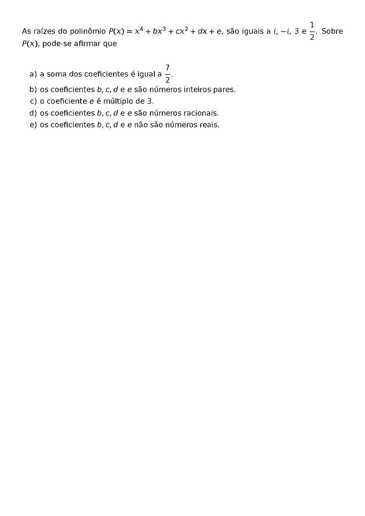 AS RAIZES DO POLINOMIO P(X) = X^4 + BX^3 + CX^2 + DX + E, SAO IGUAIS A I, -I, 3 E \FRAC{1}{2}. SOBRE P(X), PODE-SE AFIRMAR QUE
\BEGIN{ENUMERATE}[LABEL={\ALPH*})]
\ITEM A SOMA DOS COEFICIENTES E IGUAL A \FRAC{7}{2}.
\ITEM OS COEFICIENTES B, C, D E E SAO NUMEROS INTEIROS PARES.
\ITEM O COEFICIENTE E E MULTIPLO DE 3.
\ITEM OS COEFICIENTES B, C, D E E SAO NUMEROS RACIONAIS.
\ITEM OS COEFICIENTES B, C, D E E NAO SAO NUMEROS REAIS.
\END{ENUMERATE}