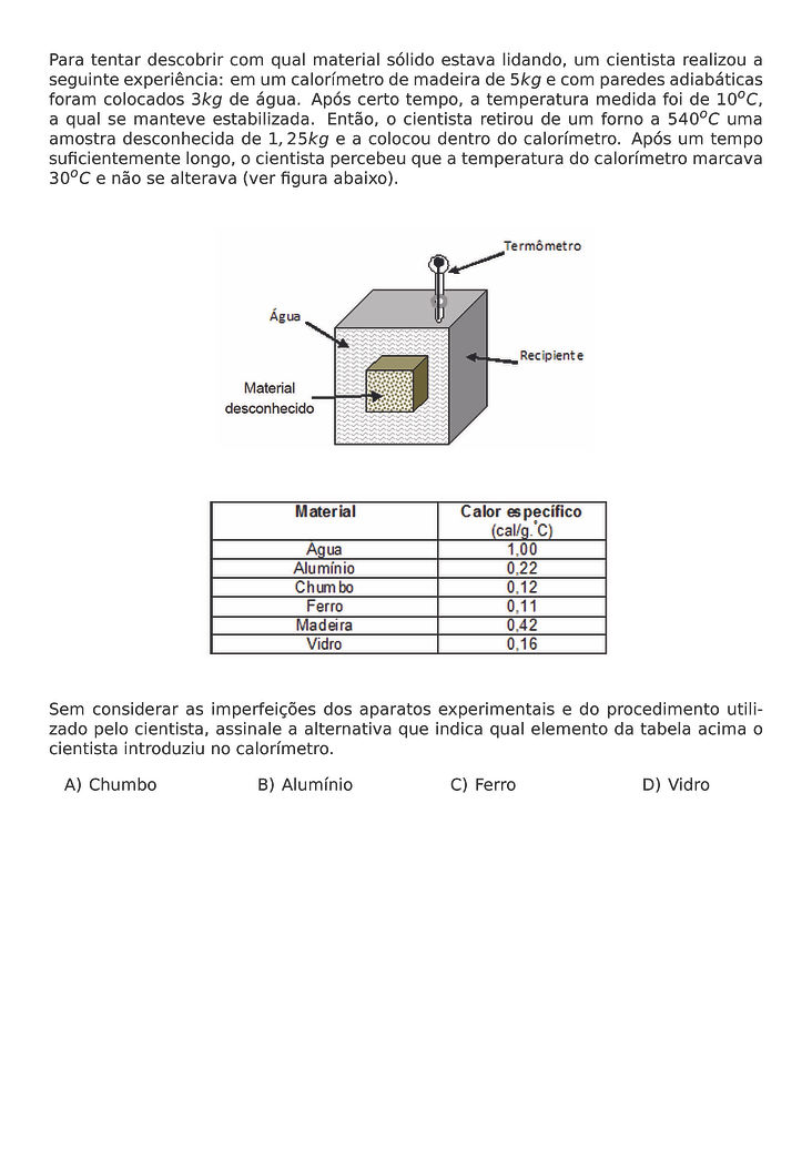 PARA TENTAR DESCOBRIR COM QUAL MATERIAL SOLIDO ESTAVA LIDANDO, UM CIENTISTA REALIZOU A SEGUINTE EXPERIENCIA: EM UM CALORIMETRO DE MADEIRA DE 5 KG E COM PAREDES ADIABATICAS FORAM COLOCADOS 3 KG DE AGUA. APOS CERTO TEMPO, A TEMPERATURA MEDIDA FOI DE 10^O C, A QUAL SE MANTEVE ESTABILIZADA. ENTAO, O CIENTISTA RETIROU DE UM FORNO A 540^O C UMA AMOSTRA DESCONHECIDA DE 1,25 KG E A COLOCOU DENTRO DO CALORIMETRO. APOS UM TEMPO SUFICIENTEMENTE LONGO, O CIENTISTA PERCEBEU QUE A TEMPERATURA DO CALORIMETRO MARCAVA 30^O C E NAO SE ALTERAVA (VER FIGURA ABAIXO).
\BEGIN{CENTER}
\END{CENTER}
\BEGIN{CENTER}
\END{CENTER}
SEM CONSIDERAR AS IMPERFEICOES DOS APARATOS EXPERIMENTAIS E DO PROCEDIMENTO UTILIZADO PELO CIENTISTA, ASSINALE A ALTERNATIVA QUE INDICA QUAL ELEMENTO DA TABELA ACIMA O CIENTISTA INTRODUZIU NO CALORIMETRO.
\BEGIN{MULTICOLS}{4}
\BEGIN{ENUMERATE}[LABEL=\ALPH*)]
\ITEM CHUMBO
\ITEM ALUMINIO
\ITEM FERRO
\ITEM VIDRO
\END{ENUMERATE}
\END{MULTICOLS}
