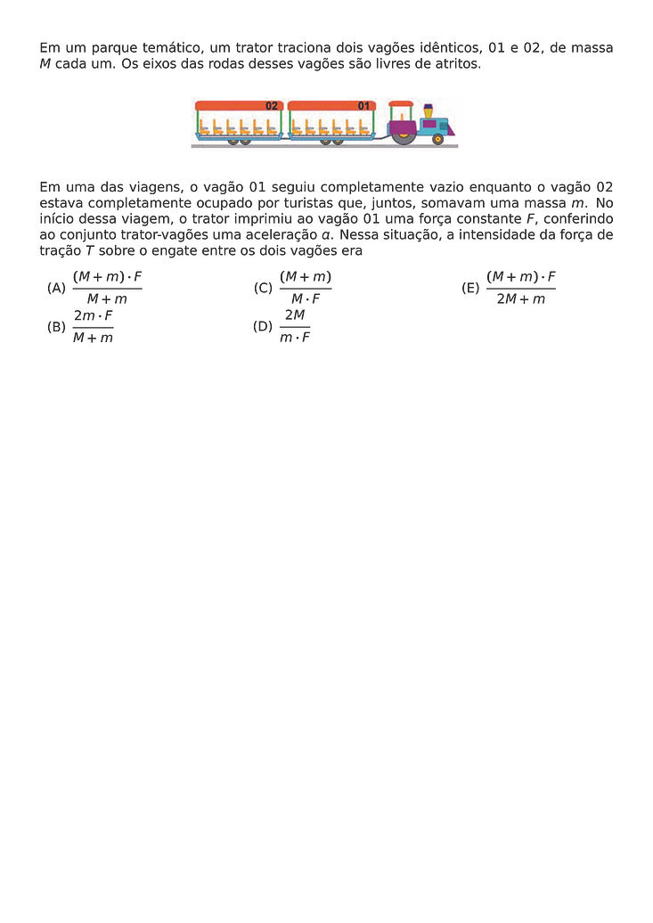 EM UM PARQUE TEMATICO, UM TRATOR TRACIONA DOIS VAGOES IDENTICOS, 01 E 02, DE MASSA M CADA UM. OS EIXOS DAS RODAS DESSES VAGOES SAO LIVRES DE ATRITOS.
\BEGIN{CENTER}
\END{CENTER}
EM UMA DAS VIAGENS, O VAGAO 01 SEGUIU COMPLETAMENTE VAZIO ENQUANTO O VAGAO 02 ESTAVA COMPLETAMENTE OCUPADO POR TURISTAS QUE, JUNTOS, SOMAVAM UMA MASSA M. NO INICIO DESSA VIAGEM, O TRATOR IMPRIMIU AO VAGAO 01 UMA FORCA CONSTANTE F, CONFERINDO AO CONJUNTO TRATOR-VAGOES UMA ACELERACAO A. NESSA SITUACAO, A INTENSIDADE DA FORCA DE TRACAO T SOBRE O ENGATE ENTRE OS DOIS VAGOES ERA
\BEGIN{MULTICOLS}{3}
\BEGIN{ENUMERATE}[LABEL=(\ALPH*)]
\ITEM \FRAC{(M + M) \CDOT F}{M + M}
\ITEM \FRAC{2M \CDOT F}{M + M}
\ITEM \FRAC{(M + M)}{M \CDOT F}
\ITEM \FRAC{2M}{M \CDOT F}
\ITEM \FRAC{(M + M) \CDOT F}{2M + M}
\END{ENUMERATE}
\END{MULTICOLS}