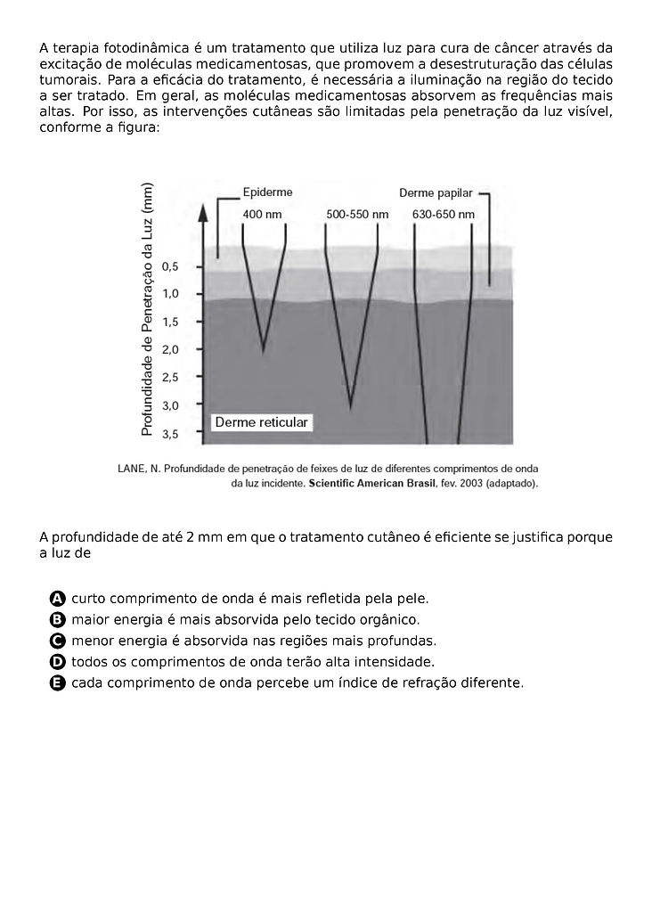 A TERAPIA FOTODINAMICA E UM TRATAMENTO QUE UTILIZA LUZ PARA CURA DE CANCER ATRAVES DA EXCITACAO DE MOLECULAS MEDICAMENTOSAS, QUE PROMOVEM A DESESTRUTURACAO DAS CELULAS TUMORAIS. PARA A EFICACIA DO TRATAMENTO, E NECESSARIA A ILUMINACAO NA REGIAO DO TECIDO A SER TRATADO. EM GERAL, AS MOLECULAS MEDICAMENTOSAS ABSORVEM AS FREQUENCIAS MAIS ALTAS. POR ISSO, AS INTERVENCOES CUTANEAS SAO LIMITADAS PELA PENETRACAO DA LUZ VISIVEL, CONFORME A FIGURA:
\BEGIN{CENTER}
\END{CENTER}
A PROFUNDIDADE DE ATE 2 MM EM QUE O TRATAMENTO CUTANEO E EFICIENTE SE JUSTIFICA PORQUE A LUZ DE
\BEGIN{ENUMERATE}[LABEL=\PROTECT\CIRCLED{\ALPH*}]
\ITEM CURTO COMPRIMENTO DE ONDA E MAIS REFLETIDA PELA PELE.
\ITEM MAIOR ENERGIA E MAIS ABSORVIDA PELO TECIDO ORGANICO.
\ITEM MENOR ENERGIA E ABSORVIDA NAS REGIOES MAIS PROFUNDAS.
\ITEM TODOS OS COMPRIMENTOS DE ONDA TERAO ALTA INTENSIDADE.
\ITEM CADA COMPRIMENTO DE ONDA PERCEBE UM INDICE DE REFRACAO DIFERENTE.
\END{ENUMERATE}