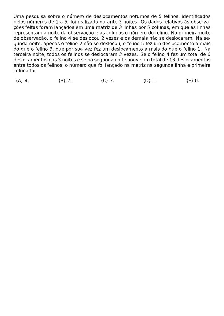 UMA PESQUISA SOBRE O NUMERO DE DESLOCAMENTOS NOTURNOS DE 5 FELINOS, IDENTIFICADOS PELOS NUMEROS DE 1 A 5, FOI REALIZADA DURANTE 3 NOITES. OS DADOS RELATIVOS AS OBSERVACOES FEITAS FORAM LANCADOS EM UMA MATRIZ DE 3 LINHAS POR 5 COLUNAS, EM QUE AS LINHAS REPRESENTAM A NOITE DA OBSERVACAO E AS COLUNAS O NUMERO DO FELINO. NA PRIMEIRA NOITE DE OBSERVACAO, O FELINO 4 SE DESLOCOU 2 VEZES E OS DEMAIS NAO SE DESLOCARAM. NA SEGUNDA NOITE, APENAS O FELINO 2 NAO SE DESLOCOU, O FELINO 5 FEZ UM DESLOCAMENTO A MAIS DO QUE O FELINO 3, QUE POR SUA VEZ FEZ UM DESLOCAMENTO A MAIS DO QUE O FELINO 1. NA TERCEIRA NOITE, TODOS OS FELINOS SE DESLOCARAM 3 VEZES. SE O FELINO 4 FEZ UM TOTAL DE 6 DESLOCAMENTOS NAS 3 NOITES E SE NA SEGUNDA NOITE HOUVE UM TOTAL DE 13 DESLOCAMENTOS ENTRE TODOS OS FELINOS, O NUMERO QUE FOI LANCADO NA MATRIZ NA SEGUNDA LINHA E PRIMEIRA COLUNA FOI
\BEGIN{MULTICOLS}{5}
\BEGIN{ENUMERATE}[LABEL=(\ALPH*)]
\ITEM 4.
\ITEM 2.
\ITEM 3.
\ITEM 1.
\ITEM 0.
\END{ENUMERATE}
\END{MULTICOLS}
