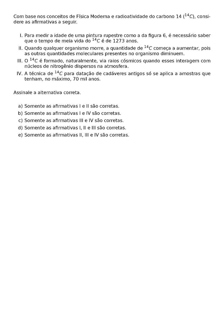 COM BASE NOS CONCEITOS DE FISICA MODERNA E RADIOATIVIDADE DO CARBONO 14 (^{14}C), CONSIDERE AS AFIRMATIVAS A SEGUIR.
\BEGIN{ENUMERATE}[LABEL={\ROMAN*}.]
\ITEM PARA MEDIR A IDADE DE UMA PINTURA RUPESTRE COMO A DA FIGURA 6, E NECESSARIO SABER QUE O TEMPO DE MEIA VIDA DO ^{14}C E DE 1273 ANOS.
\ITEM QUANDO QUALQUER ORGANISMO MORRE, A QUANTIDADE DE ^{14}C COMECA A AUMENTAR, POIS AS OUTRAS QUANTIDADES MOLECULARES PRESENTES NO ORGANISMO DIMINUEM.
\ITEM O ^{14}C E FORMADO, NATURALMENTE, VIA RAIOS COSMICOS QUANDO ESSES INTERAGEM COM NUCLEOS DE NITROGENIO DISPERSOS NA ATMOSFERA.
\ITEM A TECNICA DE ^{14}C PARA DATACAO DE CADAVERES ANTIGOS SO SE APLICA A AMOSTRAS QUE TENHAM, NO MAXIMO, 70 MIL ANOS.
\END{ENUMERATE}
ASSINALE A ALTERNATIVA CORRETA.
\BEGIN{ENUMERATE}[LABEL={\ALPH*})]
\ITEM SOMENTE AS AFIRMATIVAS I E II SAO CORRETAS.
\ITEM SOMENTE AS AFIRMATIVAS I E IV SAO CORRETAS.
\ITEM SOMENTE AS AFIRMATIVAS III E IV SAO CORRETAS.
\ITEM SOMENTE AS AFIRMATIVAS I, II E III SAO CORRETAS.
\ITEM SOMENTE AS AFIRMATIVAS II, III E IV SAO CORRETAS.
\END{ENUMERATE}