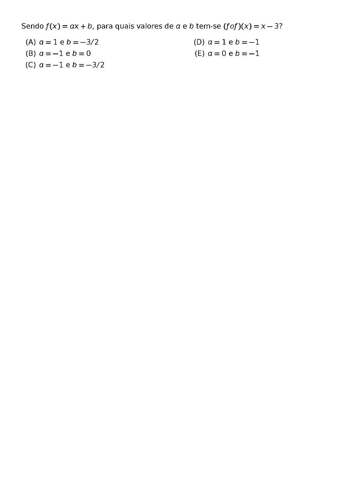 SENDO F(X) = AX + B, PARA QUAIS VALORES DE A E B TEM-SE (FOF)(X) = X - 3?
\BEGIN{MULTICOLS}{2}
\BEGIN{ENUMERATE}[LABEL=({\ALPH*})]
\ITEM A = 1 E B = -3/2
\ITEM A = -1 E B = 0
\ITEM A = -1 E B = -3/2
\ITEM A = 1 E B = -1
\ITEM A = 0 E B = -1
\END{ENUMERATE}
\END{MULTICOLS}