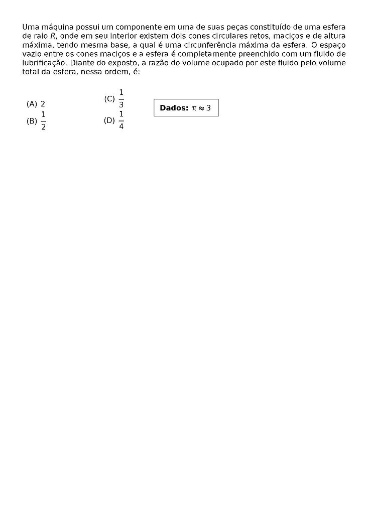 UMA MAQUINA POSSUI UM COMPONENTE EM UMA DE SUAS PECAS CONSTITUIDO DE UMA ESFERA DE RAIO R, ONDE EM SEU INTERIOR EXISTEM DOIS CONES CIRCULARES RETOS, MACICOS E DE ALTURA MAXIMA, TENDO MESMA BASE, A QUAL E UMA CIRCUNFERENCIA MAXIMA DA ESFERA. O ESPACO VAZIO ENTRE OS CONES MACICOS E A ESFERA E COMPLETAMENTE PREENCHIDO COM UM FLUIDO DE LUBRIFICACAO. DIANTE DO EXPOSTO, A RAZAO DO VOLUME OCUPADO POR ESTE FLUIDO PELO VOLUME TOTAL DA ESFERA, NESSA ORDEM, E:
\BEGIN{MINIPAGE}[C]{0,4\TEXTWIDTH}
\BEGIN{MULTICOLS}{2}
\BEGIN{ENUMERATE}[LABEL=(\ALPH*)]
\NULL \VFILL
\ITEM 2
\VFILL
\ITEM \FRAC{1}{2}
\ITEM \FRAC{1}{3}
\ITEM \FRAC{1}{4}
\END{ENUMERATE}
\END{MULTICOLS}
\BEGIN{MINIPAGE}[C]{0.2\TEXTWIDTH}
\BEGIN{FRAMED}
DADOS: PI \APPROX 3
\END{FRAMED}