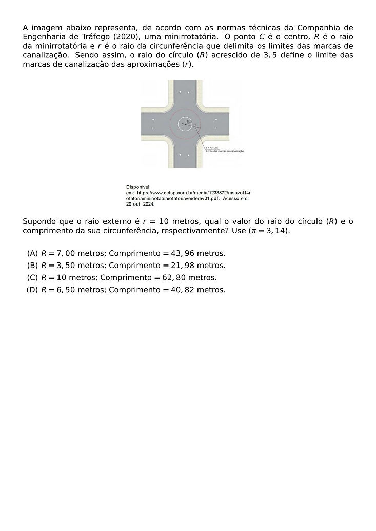 A IMAGEM ABAIXO REPRESENTA, DE ACORDO COM AS NORMAS TECNICAS DA COMPANHIA DE ENGENHARIA DE TRAFEGO (2020), UMA MINIRROTATORIA. O PONTO C E O CENTRO, R E O RAIO DA MINIRROTATORIA E R E O RAIO DA CIRCUNFERENCIA QUE DELIMITA OS LIMITES DAS MARCAS DE CANALIZACAO. SENDO ASSIM, O RAIO DO CIRCULO (R) ACRESCIDO DE 3,5 DEFINE O LIMITE DAS MARCAS DE CANALIZACAO DAS APROXIMACOES (R).
\BEGIN{CENTER}
\END{CENTER}
SUPONDO QUE O RAIO EXTERNO E R = 10 METROS, QUAL O VALOR DO RAIO DO CIRCULO (R) E O COMPRIMENTO DA SUA CIRCUNFERENCIA, RESPECTIVAMENTE? USE (PI = 3,14).
\BEGIN{ENUMERATE}[LABEL=(\ALPH*)]
\ITEM R = 7,00 METROS; COMPRIMENTO = 43,96 METROS.
\ITEM R = 3,50 METROS; COMPRIMENTO = 21,98 METROS.
\ITEM R = 10 METROS; COMPRIMENTO = 62,80 METROS.
\ITEM R = 6,50 METROS; COMPRIMENTO = 40,82 METROS.
\END{ENUMERATE}