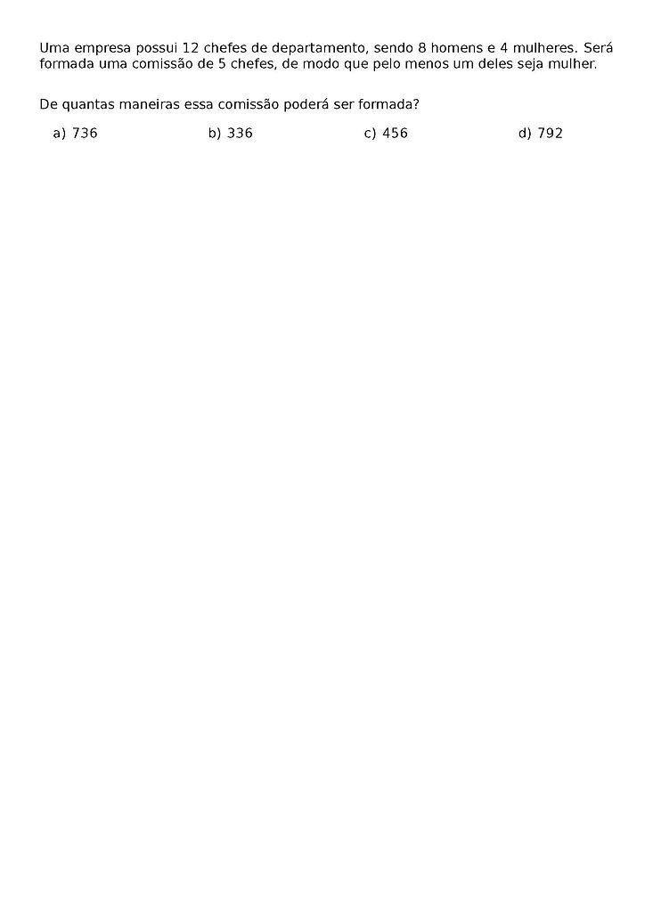 UMA EMPRESA POSSUI 12 CHEFES DE DEPARTAMENTO, SENDO 8 HOMENS E 4 MULHERES. SERA FORMADA UMA COMISSAO DE 5 CHEFES, DE MODO QUE PELO MENOS UM DELES SEJA MULHER.
DE QUANTAS MANEIRAS ESSA COMISSAO PODERA SER FORMADA?
\BEGIN{MULTICOLS}{4}
\BEGIN{ENUMERATE}[LABEL=\ALPH*)]
\ITEM 736
\ITEM 336
\ITEM 456
\ITEM 792
\END{ENUMERATE}
\END{MULTICOLS}