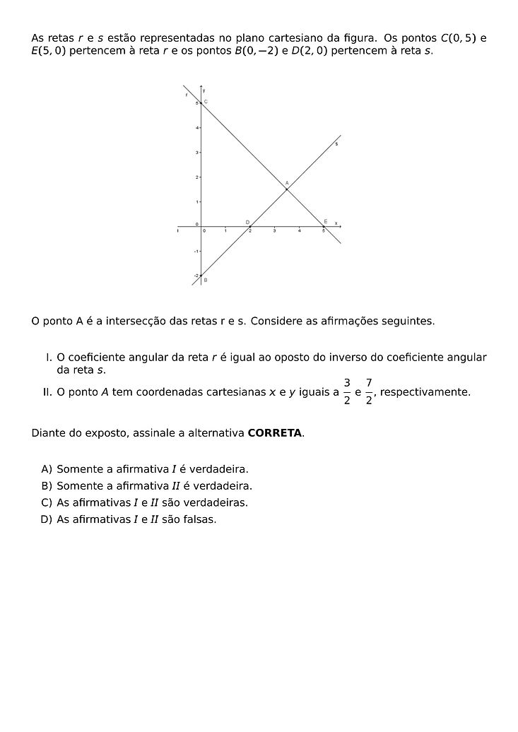 AS RETAS R E S ESTAO REPRESENTADAS NO PLANO CARTESIANO DA FIGURA. OS PONTOS C(0,5) E E(5,0) PERTENCEM A RETA R E OS PONTOS B(0,-2) E D(2,0) PERTENCEM A RETA S.
\BEGIN{CENTER}
\END{CENTER}
O PONTO A E A INTERSECCAO DAS RETAS R E S. CONSIDERE AS AFIRMACOES SEGUINTES.
\BEGIN{ENUMERATE}[LABEL=\ROMAN*.]
\ITEM O COEFICIENTE ANGULAR DA RETA R E IGUAL AO OPOSTO DO INVERSO DO COEFICIENTE ANGULAR DA RETA S.
\ITEM O PONTO A TEM COORDENADAS CARTESIANAS X E Y IGUAIS A \FRAC{3}{2} E \FRAC{7}{2}, RESPECTIVAMENTE.
\END{ENUMERATE}
DIANTE DO EXPOSTO, ASSINALE A ALTERNATIVA CORRETA.
\BEGIN{ENUMERATE}[LABEL=\ALPH*)]
\ITEM SOMENTE A AFIRMATIVA I E VERDADEIRA.
\ITEM SOMENTE A AFIRMATIVA II E VERDADEIRA.
\ITEM AS AFIRMATIVAS I E II SAO VERDADEIRAS.
\ITEM AS AFIRMATIVAS I E II SAO FALSAS.
\END{ENUMERATE}