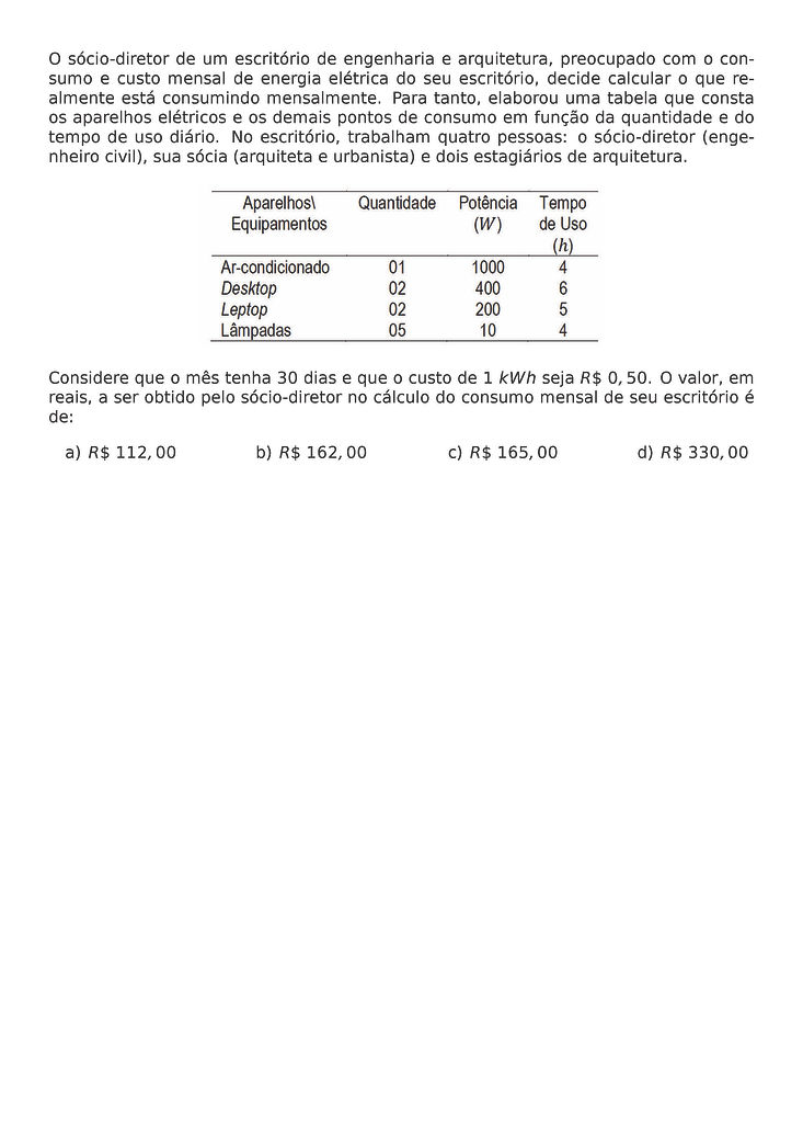 O SOCIO-DIRETOR DE UM ESCRITORIO DE ENGENHARIA E ARQUITETURA, PREOCUPADO COM O CONSUMO E CUSTO MENSAL DE ENERGIA ELETRICA DO SEU ESCRITORIO, DECIDE CALCULAR O QUE REALMENTE ESTA CONSUMINDO MENSALMENTE. PARA TANTO, ELABOROU UMA TABELA QUE CONSTA OS APARELHOS ELETRICOS E OS DEMAIS PONTOS DE CONSUMO EM FUNCAO DA QUANTIDADE E DO TEMPO DE USO DIARIO. NO ESCRITORIO, TRABALHAM QUATRO PESSOAS: O SOCIO-DIRETOR (ENGENHEIRO CIVIL), SUA SOCIA (ARQUITETA E URBANISTA) E DOIS ESTAGIARIOS DE ARQUITETURA.
\BEGIN{CENTER}
\END{CENTER}
CONSIDERE QUE O MES TENHA 30 DIAS E QUE O CUSTO DE 1 KWH SEJA R\$ 0,50. O VALOR, EM REAIS, A SER OBTIDO PELO SOCIO-DIRETOR NO CALCULO DO CONSUMO MENSAL DE SEU ESCRITORIO E DE:
\BEGIN{MULTICOLS}{4}
\BEGIN{ENUMERATE}[LABEL=\ALPH*)]
\ITEM R\$ 112,00
\ITEM R\$ 162,00
\ITEM R\$ 165,00
\ITEM R\$ 330,00
\END{ENUMERATE}
\END{MULTICOLS}