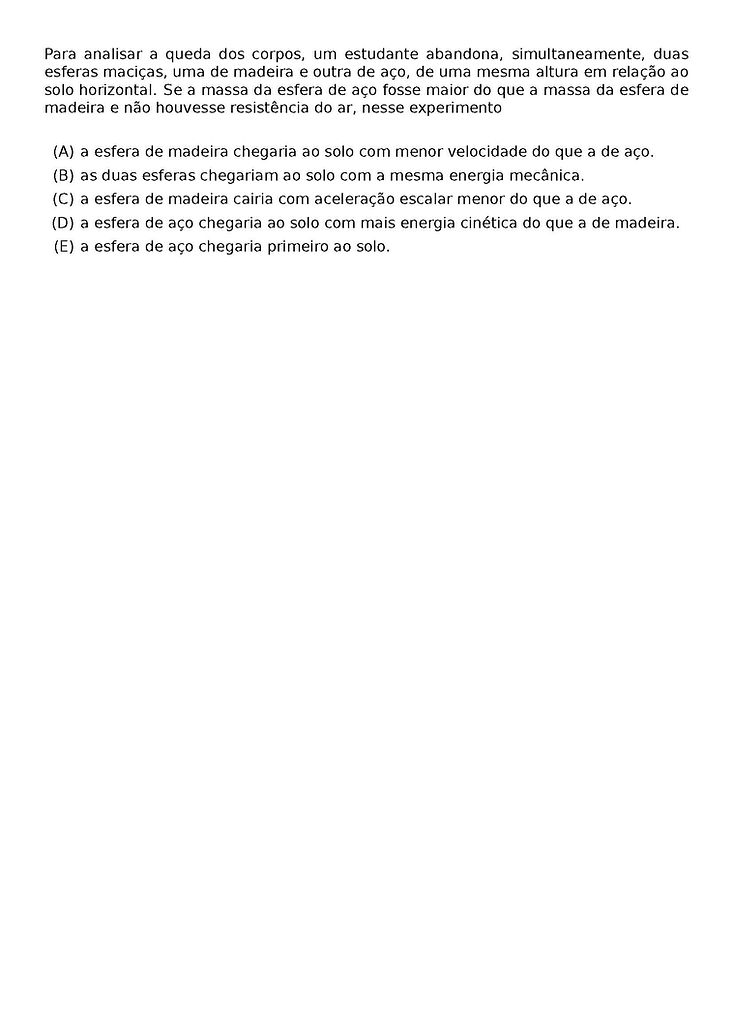 PARA ANALISAR A QUEDA DOS CORPOS, UM ESTUDANTE ABANDONA, SIMULTANEAMENTE, DUAS ESFERAS MACICAS, UMA DE MADEIRA E OUTRA DE ACO, DE UMA MESMA ALTURA EM RELACAO AO SOLO HORIZONTAL. SE A MASSA DA ESFERA DE ACO FOSSE MAIOR DO QUE A MASSA DA ESFERA DE MADEIRA E NAO HOUVESSE RESISTENCIA DO AR, NESSE EXPERIMENTO
\BEGIN{ENUMERATE}[LABEL=(\ALPH*)]
\ITEM A ESFERA DE MADEIRA CHEGARIA AO SOLO COM MENOR VELOCIDADE DO QUE A DE ACO.
\ITEM AS DUAS ESFERAS CHEGARIAM AO SOLO COM A MESMA ENERGIA MECANICA.
\ITEM A ESFERA DE MADEIRA CAIRIA COM ACELERACAO ESCALAR MENOR DO QUE A DE ACO.
\ITEM A ESFERA DE ACO CHEGARIA AO SOLO COM MAIS ENERGIA CINETICA DO QUE A DE MADEIRA.
\ITEM A ESFERA DE ACO CHEGARIA PRIMEIRO AO SOLO.
\END{ENUMERATE}