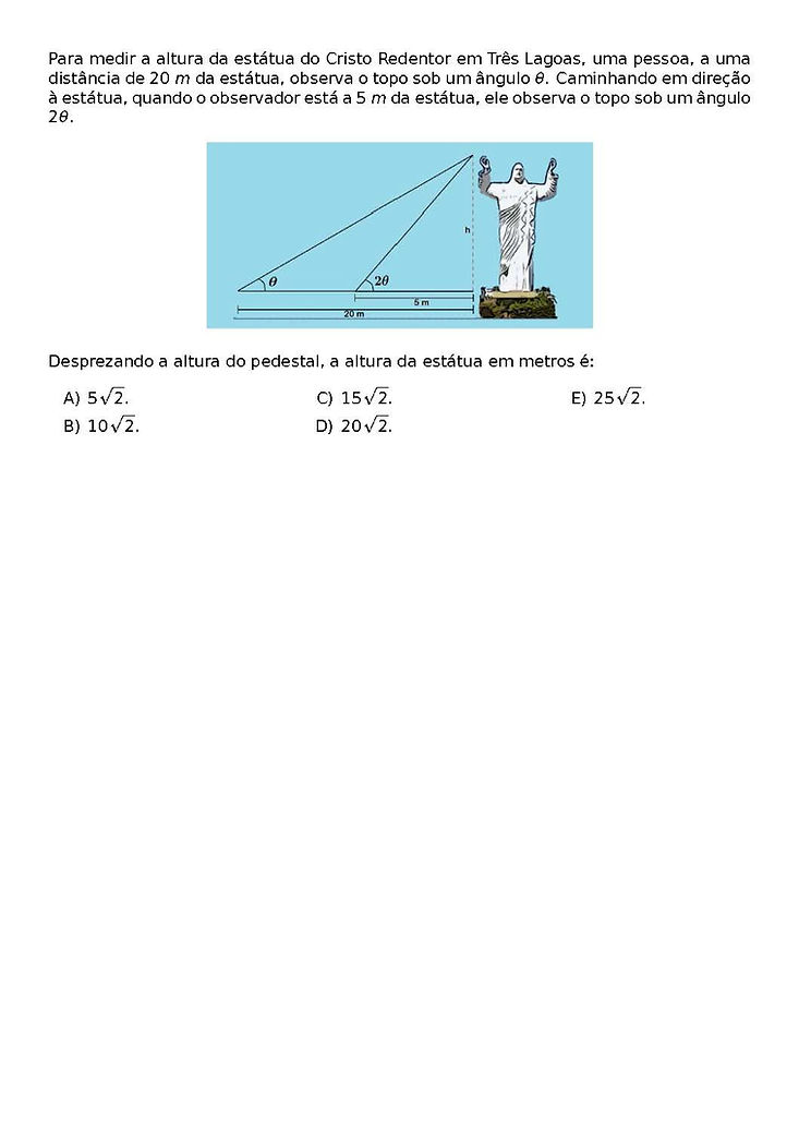 PARA MEDIR A ALTURA DA ESTATUA DO CRISTO REDENTOR EM TRES LAGOAS, UMA PESSOA, A UMA DISTANCIA DE 20 M DA ESTATUA, OBSERVA O TOPO SOB UM ANGULO \THETA. CAMINHANDO EM DIRECAO A ESTATUA, QUANDO O OBSERVADOR ESTA A 5 M DA ESTATUA, ELE OBSERVA O TOPO SOB UM ANGULO 2\THETA.
\BEGIN{CENTER}
\END{CENTER}
DESPREZANDO A ALTURA DO PEDESTAL, A ALTURA DA ESTATUA EM METROS E:
\BEGIN{MULTICOLS}{3}
\BEGIN{ENUMERATE}[LABEL=\ALPH*)]
\ITEM 5\SQRT{2}.
\ITEM 10\SQRT{2}.
\ITEM 15\SQRT{2}.
\ITEM 20\SQRT{2}.
\ITEM 25\SQRT{2}.
\END{ENUMERATE}
\END{MULTICOLS}